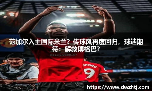 范加尔入主国际米兰？传球风再度回归，球迷期待：解救博格巴？