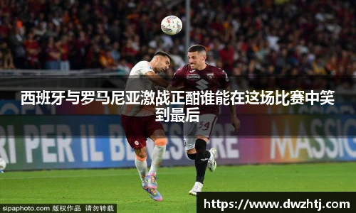 西班牙与罗马尼亚激战正酣谁能在这场比赛中笑到最后